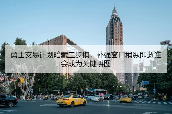勇士交易计划暗藏三步棋，补强窗口稍纵即逝谁会成为关键拼图