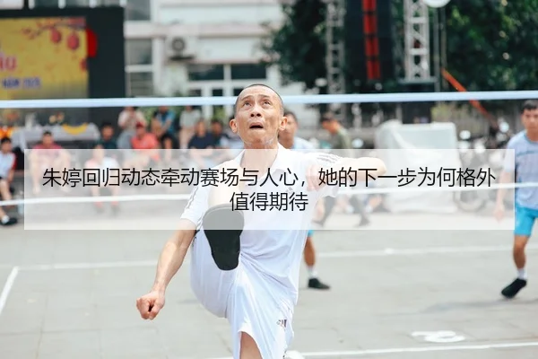 朱婷回归动态牵动赛场与人心，她的下一步为何格外值得期待